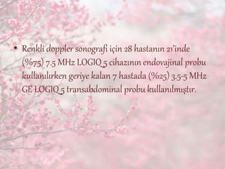 • Renkli doppler sonografi için 28 hastanın 21’inde
(%75) 7.5 MHz LOGIQ 5 cihazının endovajinal probu
kullanılırken geriye kalan 7 hastada (%25) 3.5-5 MHz
GE LOGIQ 5 transabdominal probu kullanılmıştır.
 