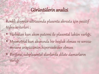 Görüntülerin analizi
Renkli doppler ultrasonda plasenta akreata için pozitif
teşhis kriterleri ;
• Türbülan kan akım paterni ile plasental lakün varlığı,
• Myometrial kan akımında bir boşluk olması ve seroza-
mesane arayüzünün hipervasküler olması
• Periferal subplasental alanlarda dilate damarların
varlığı
 