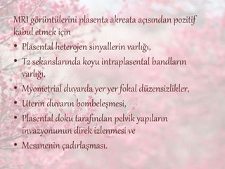 MRI görüntülerini plasenta akreata açısından pozitif
kabul etmek için
• Plasental heterojen sinyallerin varlığı,
• T2 sekanslarında koyu intraplasental bandların
varlığı,
• Myometrial duvarda yer yer fokal düzensizlikler,
• Uterin duvarın bombeleşmesi,
• Plasental doku tarafından pelvik yapıların
invazyonunun direk izlenmesi ve
• Mesanenin çadırlaşması.
 