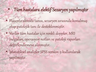 • Tüm hastalara elektif Sezaryen yapılmıştır
• Plasenta akreata tanısı, sezaryen sırasında konulmuş
olup patolojik tanı ile desteklenmiştir.
• Veriler tüm hastalar için renkli doppler, MRI
bulguları, operasyon notları ve patoloji raporları
değerlendirmeye alınmıştır.
• İstatistiksel analizler SPSS version 9 kullanılarak
yapılmıştır.
 
