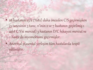 • 28 hastanın 23’ü (%82) daha önceden C/S geçirmişken
(5 tanesinin 3 tane, 11’inin 2 ve 7 hastanın geçirilmiş 1
adet C/S’si mevcut) 3 hastanın D/C hikayesi mevcut ve
2 hasta da myomektomi geçirmişler.
• Anormal plasental yerleşim tüm hastalarda tespit
edilmiştir.
 