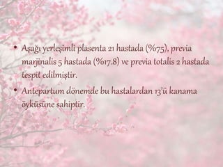 • Aşağı yerleşimli plasenta 21 hastada (%75), previa
marjinalis 5 hastada (%17.8) ve previa totalis 2 hastada
tespit edilmiştir.
• Antepartum dönemde bu hastalardan 13’ü kanama
öyküsüne sahiptir.
 