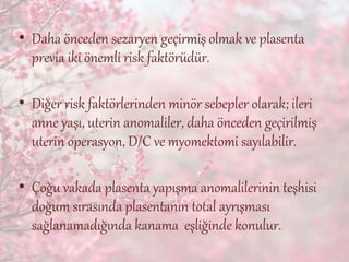 • Daha önceden sezaryen geçirmiş olmak ve plasenta
previa iki önemli risk faktörüdür.
• Diğer risk faktörlerinden minör sebepler olarak; ileri
anne yaşı, uterin anomaliler, daha önceden geçirilmiş
uterin operasyon, D/C ve myomektomi sayılabilir.
• Çoğu vakada plasenta yapışma anomalilerinin teşhisi
doğum sırasında plasentanın total ayrışması
sağlanamadığında kanama eşliğinde konulur.
 