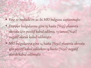 • Yine 10 hastada en az iki MRI bulgusu saptanmıştır.
• Doppler bulgularına göre 15 hasta (%53) plasenta
akreata için pozitif kabul edilmiş, 13 tanesi(%46)
negatif olarak kabul edilmiştir.
• MRI bulgularına göre 14 hasta (%50) plasenta akreata
için pozitif kabul edilirken 14 hasta (%50) negatif
olarak kabul edilmiştir.
 
