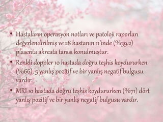 • Hastaların operasyon notları ve patoloji raporları
değerlendirilmiş ve 28 hastanın 11’inde (%39.2)
plasenta akreata tanısı konulmuştur.
• Renkli doppler 10 hastada doğru teşhis koydururken
(%66), 5 yanlış pozitif ve bir yanlış negatif bulgusu
vardır.
• MRI 10 hastada doğru teşhis koydururken (%71) dört
yanlış pozitif ve bir yanlış negatif bulgusu vardır.
 