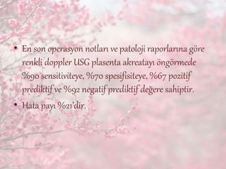 • En son operasyon notları ve patoloji raporlarına göre
renkli doppler USG plasenta akreatayı öngörmede
%90 sensitiviteye, %70 spesifisiteye, %67 pozitif
prediktif ve %92 negatif prediktif değere sahiptir.
• Hata payı %21’dir.
 