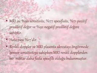 • MRI ise %90 sensitivite, %77 spesifisite, %71 pozitif
prediktif değer ve %92 negatif prediktif değere
sahiptir.
• Hata payı %17’dir.
• Renkli doppler ve MRI plasenta akreatayı öngörmede
benzer sensitiviteye sahipken MRI renkli dopplerden
bir miktar daha fazla spesifik olduğu bulunmuştur.
 