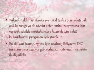 • Yüksek riskli hastalarda prenatal teşhis olasıobstetrik
acil hazırlığı ya da uterin arter embolizasyonuna izin
verecek şekilde müdahalelere hazırlık için vakit
kazandırır ve prognozu iyileştirebilir.
• Bu da kan transfüzyonu için azalmış ihtiyaç ve DIC
insidansında azalma gibi daha az maternal morbidite
ile ilişkilidir.
 