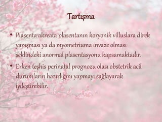 Tartışma
• Plasenta akreata plasentanın koryonik villuslara direk
yapışması ya da myometriuma invaze olması
şeklindeki anormal plasentasyonu kapsamaktadır.
• Erken teşhis perinatal prognozu olası obstetrik acil
durumların hazırlığını yapmayı sağlayarak
iyileştirebilir.
 