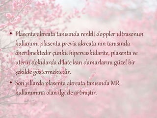 • Plasenta akreata tanısında renkli doppler ultrasonun
kullanımı plasenta previa akreata nın tanısında
önerilmektedir çünkü hipervaskülarite, plasenta ve
uterin dokularda dilate kan damarlarını güzel bir
şekilde göstermektedir.
• Son yıllarda plasenta akreata tanısında MR
kullanımına olan ilgi de artmıştır.
 