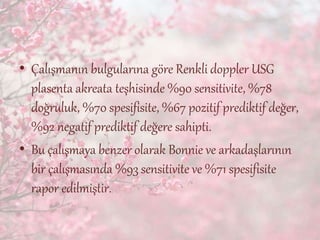 • Çalışmanın bulgularına göre Renkli doppler USG
plasenta akreata teşhisinde %90 sensitivite, %78
doğruluk, %70 spesifisite, %67 pozitif prediktif değer,
%92 negatif prediktif değere sahipti.
• Bu çalışmaya benzer olarak Bonnie ve arkadaşlarının
bir çalışmasında %93 sensitivite ve %71 spesifisite
rapor edilmiştir.
 