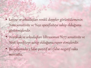 • Levine ve arkadaşları renkli doppler görüntülemenin
%86 sensitivite ve %92 spesifisiteye sahip olduğunu
göstermişlerdir.
• Warshak ve arkadaşları Ultrasonun %77 sensitivite ve
%96 spesifiteye sahip olduğunu rapor etmişlerdir.
• Bu çalışmada 5 false-pozitif ve 1 false-negatif vaka
mevcuttu.
 
