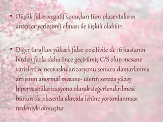 • Düşük false-negatif sonuçları tüm plasentaların
anterior yerleşimli olması ile ilişkili olabilir.
• Diğer taraftan yüksek false-pozitivite de 16 hastanın
birden fazla daha önce geçirilmiş C/S olup mesane
varisleri ve neovaskülarizasyonu sonucu damarlanma
artışının anormal mesane- uterin seroza yüzey
hipervaskülarizasyonu olarak değerlendirilmesi
bunun da plasenta akreata lehine yorumlanması
nedeniyle olmuştur.
 