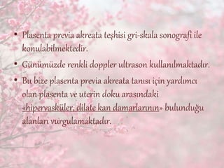 • Plasenta previa akreata teşhisi gri-skala sonografi ile
konulabilmektedir.
• Günümüzde renkli doppler ultrason kullanılmaktadır.
• Bu bize plasenta previa akreata tanısı için yardımcı
olan plasenta ve uterin doku arasındaki
«hipervasküler, dilate kan damarlarının» bulunduğu
alanları vurgulamaktadır.
 