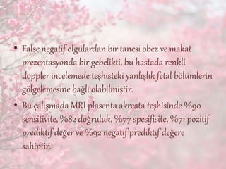 • False negatif olgulardan bir tanesi obez ve makat
prezentasyonda bir gebelikti, bu hastada renkli
doppler incelemede teşhisteki yanlışlık fetal bölümlerin
gölgelemesine bağlı olabilmiştir.
• Bu çalışmada MRI plasenta akreata teşhisinde %90
sensitivite, %82 doğruluk, %77 spesifisite, %71 pozitif
prediktif değer ve %92 negatif prediktif değere
sahiptir.
 
