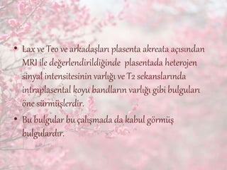 • Lax ve Teo ve arkadaşları plasenta akreata açısından
MRI ile değerlendirildiğinde plasentada heterojen
sinyal intensitesinin varlığı ve T2 sekanslarında
intraplasental koyu bandların varlığı gibi bulguları
öne sürmüşlerdir.
• Bu bulgular bu çalışmada da kabul görmüş
bulgulardır.
 