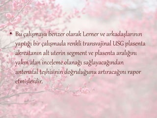 • Bu çalışmaya benzer olarak Lerner ve arkadaşlarının
yaptığı bir çalışmada renkli transvajinal USG plasenta
akreatanın alt uterin segment ve plasenta aralığını
yakın alan inceleme olanağı sağlayacağından
antenatal teşhisinin doğruluğunu artıracağını rapor
etmişlerdir.
 