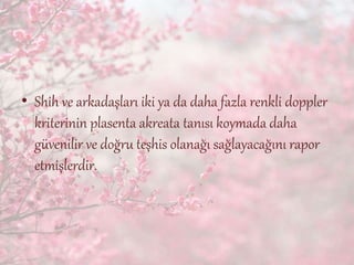 • Shih ve arkadaşları iki ya da daha fazla renkli doppler
kriterinin plasenta akreata tanısı koymada daha
güvenilir ve doğru teşhis olanağı sağlayacağını rapor
etmişlerdir.
 