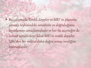 • Bu çalışmada Renkli doppler ve MRI ‘ın plasenta
akreata teşhisindeki sensitivite ve doğruluğunu
kıyaslamayı amaçlamışladır ve her iki seçeneğin de
benzer sensitiviteye fakat MRI’ın renkli doppler
USG’den bir miktar daha doğru sonuç verdiğini
bulmuşlardır.
 