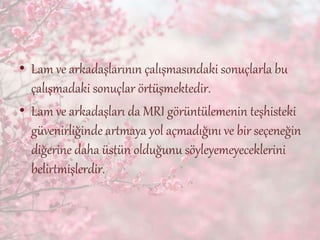 • Lam ve arkadaşlarının çalışmasındaki sonuçlarla bu
çalışmadaki sonuçlar örtüşmektedir.
• Lam ve arkadaşları da MRI görüntülemenin teşhisteki
güvenirliğinde artmaya yol açmadığını ve bir seçeneğin
diğerine daha üstün olduğunu söyleyemeyeceklerini
belirtmişlerdir.
 