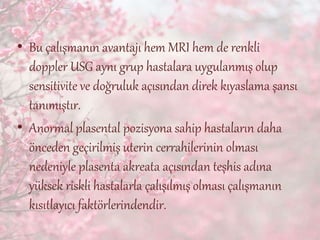 • Bu çalışmanın avantajı hem MRI hem de renkli
doppler USG aynı grup hastalara uygulanmış olup
sensitivite ve doğruluk açısından direk kıyaslama şansı
tanımıştır.
• Anormal plasental pozisyona sahip hastaların daha
önceden geçirilmiş uterin cerrahilerinin olması
nedeniyle plasenta akreata açısından teşhis adına
yüksek riskli hastalarla çalışılmış olması çalışmanın
kısıtlayıcı faktörlerindendir.
 
