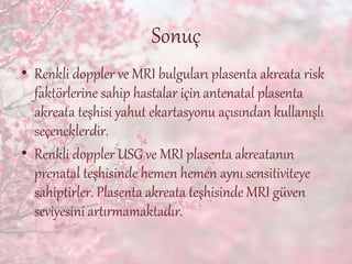 Sonuç
• Renkli doppler ve MRI bulguları plasenta akreata risk
faktörlerine sahip hastalar için antenatal plasenta
akreata teşhisi yahut ekartasyonu açısından kullanışlı
seçeneklerdir.
• Renkli doppler USG ve MRI plasenta akreatanın
prenatal teşhisinde hemen hemen aynı sensitiviteye
sahiptirler. Plasenta akreata teşhisinde MRI güven
seviyesini artırmamaktadır.
 