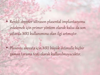 • Renkli doppler ultrason plasental implantasyonu
irdelemek için primer yöntem olarak kalsa da son
yıllarda MRI kullanımına olan ilgi artmıştır.
• Plasenta akreata için MRI büyük ihtimalle hiçbir
zaman tarama testi olarak kullanılmayacaktır.
 