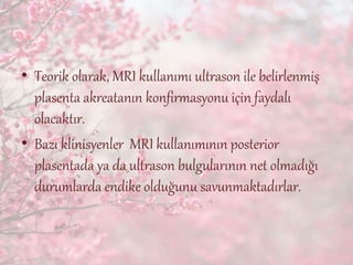 • Teorik olarak, MRI kullanımı ultrason ile belirlenmiş
plasenta akreatanın konfirmasyonu için faydalı
olacaktır.
• Bazı klinisyenler MRI kullanımının posterior
plasentada ya da ultrason bulgularının net olmadığı
durumlarda endike olduğunu savunmaktadırlar.
 