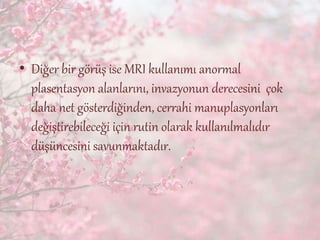 • Diğer bir görüş ise MRI kullanımı anormal
plasentasyon alanlarını, invazyonun derecesini çok
daha net gösterdiğinden, cerrahi manuplasyonları
değiştirebileceği için rutin olarak kullanılmalıdır
düşüncesini savunmaktadır.
 