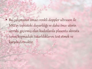 • Bu çalışmanın amacı renkli doppler ultrason ile
MRI’ın teşhisteki duyarlılığı ve daha önce uterin
cerrahi geçirmiş olan kadınlarda plasenta akreata
tanısı koymadaki tutarlılıklarını test etmek ve
karşılaştırmaktır.
 