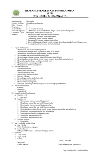 RENCANA PELAKSANAAN PEMBELAJARAN
(RPP)
SMK RISTEK KIKIN JAKARTA
Mata Pelajaran : Matematika
Program Keahlian : Semua Program Keahlian
Kelas / Semester : X / 1
Pertemuan : 1 – 6
Alokasi Waktu : 2 x 45 Menit (540 menit)
Standar Kompetensi : Memecahkan masalah berkaitan dengan konsep operasi bilangan real
Kompetensi Dasar : Menerapkan operasi pada bilangan real
Indikator : * Bilangan real dapat dibedakan sesuai macamnya
* Dua atau lebih bilangan bulat dioperasikan
* Pengetahuan tentang bilangan pecahan
* Dua atau lebih bilangan pecahan dioperasikan
* Konversi bilangan pecahan ke bentuk bilangan desimal dan atau ke bentuk bilangan persen
* Konsep perbandingan (senilai dan berbalik nilai)
I. Tujuan Pembelajaran
1. Membedakan macam-macam bilangan real
2. Mengoperasian bilangan bulat (dijumlah,dikurang,dikali,dibagi)
3. Membedakan pembilang dan penyebut pada bilangan pecahan
4. Menyebutkan macam-macam bilangan pecahan
5. Mengoperasian bilangan pecahan (dijumlah,dikurang,dikali,dibagi)
6. Melakukan konversi pecahan ke bentuk persen, pecahan desimal dan atau sebaliknya.
7. Menjelaskan perbandingan senilai dan berbalik nilai
8. Mengoperasikan perbandingan skala
9. Mengoperasian perbandingan persen
II. Materi Pembelajaran
1. Sistem bilangan real
2. Operasi pada bilangan bulat
3. Sistem bilangan pecahan
4. Operasi pada bilangan pecahan
5. Konversi bilangan
6. Perbandingan senilai dan berbalik nilai
7. Operasi perbandingan skala
8. Operasi perbandingan persen
9. Penerapan perbandingan dalam menyelesaikan masalah program keahlian
III. Metode Pembelajaran
1. Ceramah
2. Ekspotoris
3. Tanya Jawab
IV. Langkah-langkah Pembelajaran
A. Kegiatan awal
 Apersepsi
B. Kegiatan inti
 Membedakan macam-macam bilangan real
 Menghitung operasi dua atau lebih bilangan bulat
 Membedakan macam-macam bilangan pecahan
 Menghitung operasi dua atau lebih bilangan pecahan
 Melakukan konversi pecahan ke bentuk persen, pecahan desimal dan atau sebaliknya
 Menghitung perbandingan senilai dan berbalik nilai
 Menjelaskan perbandingan skala dan persen
 Menghitung perbandingan skala
 Menghitung perbandingan persen
C. Kegiatan penutup
 Kesimpulan
V. Alat / media dan sumber belajar
A. Alat / Media
White Board,spidol,penghapus
B. Sumber Belajar
Buku paket Matematika I & referensi lain yang relevan
VI. Penilaian
 Tanya jawab
 Tugas rumah
 Latihan
Jakarta, Juni 2008
Mengetahui :
Kepala Sekolah Guru Mata Pelajaran Matematika
Pusat Data Kurikulum – SMK Ristek Kikin
 