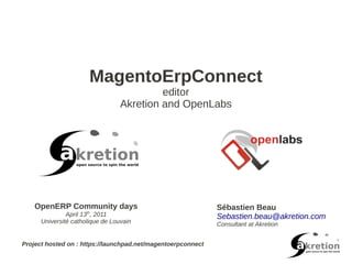 MagentoErpConnect
                                           editor
                                  Akretion and OpenLabs




    OpenERP Community days                                    Sébastien Beau
               April 13th, 2011                               Sebastien.beau@akretion.com
      Université catholique de Louvain                        Consultant at Akretion


Project hosted on : https://launchpad.net/magentoerpconnect
 