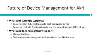 Future of Device Management for Akri
• What Akri currently supports:
• Deployment of Kubernetes Jobs to each discovered device
• Deploying multiple Configurations to use the same devices in different ways
• What Akri does not currently support:
• Managed roll outs
• Displaying device management information in the Akri Instance
docs.akri.sh
 