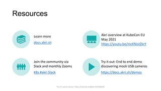 Resources
Learn more
docs.akri.sh
Akri overview at KubeCon EU
May 2021
https://youtu.be/mcKNistZkrY
Join the community via
Slack and monthly Zooms
K8s #akri Slack
Try it out: End to end demo
discovering mock USB cameras
https://docs.akri.sh/demos
This IP camera demo: https://hackmd.io/@akri/HJZORp5l9
 