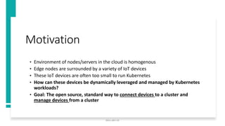 Motivation
• Environment of nodes/servers in the cloud is homogenous
• Edge nodes are surrounded by a variety of IoT devices
• These IoT devices are often too small to run Kubernetes
• How can these devices be dynamically leveraged and managed by Kubernetes
workloads?
• Goal: The open source, standard way to connect devices to a cluster and
manage devices from a cluster
docs.akri.sh
 