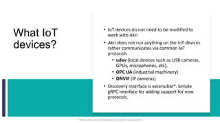 What IoT
devices?
• IoT devices do not need to be modified to
work with Akri
• Akri does not run anything on the IoT devices
rather communicates via common IoT
protocols
• udev (local devices such as USB cameras,
GPUs, microphones, etc),
• OPC UA (industrial machinery)
• ONVIF (IP cameras)
• Discovery interface is extensible*. Simple
gRPC interface for adding support for new
protocols.
* https://docs.akri.sh/development/handler-development
 