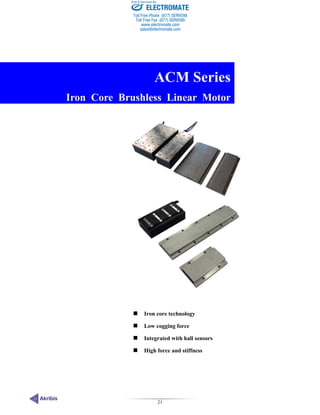 21
ACM Series
 Iron core technology
 Low cogging force
 Integrated with hall sensors
 High force and stiffness
ACM Series
Iron Core Brushless Linear Motor
ELECTROMATE
Toll Free Phone (877) SERVO98
Toll Free Fax (877) SERV099
www.electromate.com
sales@electromate.com
Sold & Serviced By:
 