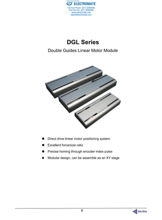 DGL Series
Double Guides Linear Motor Module
 Direct drive linear motor positioning system
 Excellent force/size ratio
 Precise homing through encoder index pulse
 Modular design, can be assemble as an XY stage
ELECTROMATE
Toll Free Phone (877) SERVO98
Toll Free Fax (877) SERV099
www.electromate.com
sales@electromate.com
Sold & Serviced By:
 