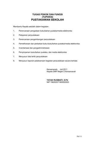 TUGAS POKOK DAN FUNGSI
(TUPOKSI)

PUSTAKAWAN SEKOLAH
Membantu Kepala sekolah dalam kegiatan:
1.

Perencanaan pengadaan buku/bahan pustaka/media elektronika

2.

Pelayanan perpustakaan

3.

Perencanaan pengembangan perpustakaan

4.

Pemeliharaan dan perbaikan buku-buku/bahan pustaka/media elektronika

5.

Inventarisasi dan pengadministrasian

6.

Penyimpanan buku/bahan pustaka, dan media elektronika

7.

Menyusun tata tertib perpustakaan

8.

Menyusun laporan pelaksanaan kegiatan perpustakaan secara berkala

Kersamanah, Juli 2011
Kepala SMP Negeri 2 Kersamanah

YAYAH RUSMIATI, S.Pd
NIP 196202071983022003

Hal 11

 