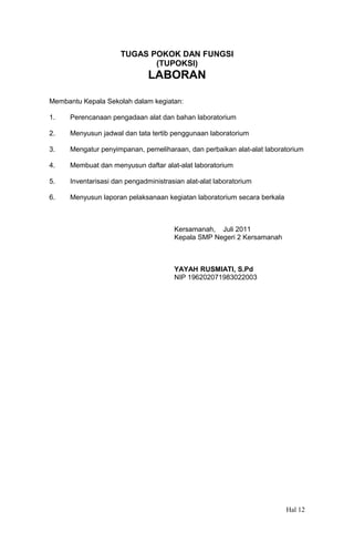 TUGAS POKOK DAN FUNGSI
(TUPOKSI)

LABORAN
Membantu Kepala Sekolah dalam kegiatan:
1.

Perencanaan pengadaan alat dan bahan laboratorium

2.

Menyusun jadwal dan tata tertib penggunaan laboratorium

3.

Mengatur penyimpanan, pemeliharaan, dan perbaikan alat-alat laboratorium

4.

Membuat dan menyusun daftar alat-alat laboratorium

5.

Inventarisasi dan pengadministrasian alat-alat laboratorium

6.

Menyusun laporan pelaksanaan kegiatan laboratorium secara berkala

Kersamanah, Juli 2011
Kepala SMP Negeri 2 Kersamanah

YAYAH RUSMIATI, S.Pd
NIP 196202071983022003

Hal 12

 