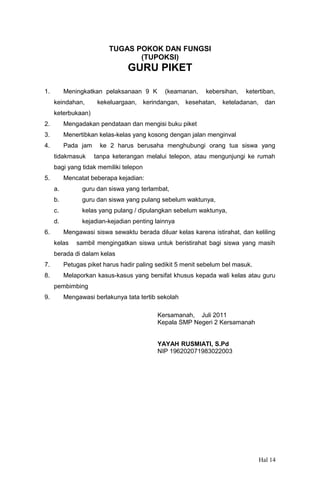 TUGAS POKOK DAN FUNGSI
(TUPOKSI)

GURU PIKET
1.

Meningkatkan pelaksanaan 9 K
keindahan,

kekeluargaan,

(keamanan,

kerindangan,

kebersihan,

kesehatan,

ketertiban,

keteladanan,

dan

keterbukaan)
2.

Mengadakan pendataan dan mengisi buku piket

3.

Menertibkan kelas-kelas yang kosong dengan jalan menginval

4.

Pada jam
tidakmasuk

ke 2 harus berusaha menghubungi orang tua siswa yang
tanpa keterangan melalui telepon, atau mengunjungi ke rumah

bagi yang tidak memiliki telepon
5.

Mencatat beberapa kejadian:
a.
b.

guru dan siswa yang pulang sebelum waktunya,

c.

kelas yang pulang / dipulangkan sebelum waktunya,

d.
6.

guru dan siswa yang terlambat,

kejadian-kejadian penting lainnya
Mengawasi siswa sewaktu berada diluar kelas karena istirahat, dan keliling

kelas

sambil mengingatkan siswa untuk beristirahat bagi siswa yang masih

berada di dalam kelas
7.

Petugas piket harus hadir paling sedikit 5 menit sebelum bel masuk.

8.

Melaporkan kasus-kasus yang bersifat khusus kepada wali kelas atau guru
pembimbing

9.

Mengawasi berlakunya tata tertib sekolah
Kersamanah, Juli 2011
Kepala SMP Negeri 2 Kersamanah
YAYAH RUSMIATI, S.Pd
NIP 196202071983022003

Hal 14

 