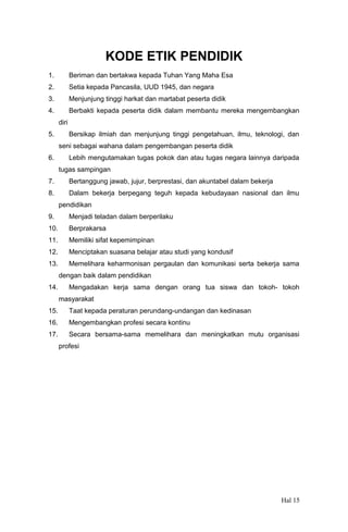 KODE ETIK PENDIDIK
1.

Beriman dan bertakwa kepada Tuhan Yang Maha Esa

2.

Setia kepada Pancasila, UUD 1945, dan negara

3.

Menjunjung tinggi harkat dan martabat peserta didik

4.

Berbakti kepada peserta didik dalam membantu mereka mengembangkan
diri

5.

Bersikap ilmiah dan menjunjung tinggi pengetahuan, ilmu, teknologi, dan
seni sebagai wahana dalam pengembangan peserta didik

6.

Lebih mengutamakan tugas pokok dan atau tugas negara lainnya daripada
tugas sampingan

7.

Bertanggung jawab, jujur, berprestasi, dan akuntabel dalam bekerja

8.

Dalam bekerja berpegang teguh kepada kebudayaan nasional dan ilmu
pendidikan

9.

Menjadi teladan dalam berperilaku

10.

Berprakarsa

11.

Memiliki sifat kepemimpinan

12.

Menciptakan suasana belajar atau studi yang kondusif

13.

Memelihara keharmonisan pergaulan dan komunikasi serta bekerja sama
dengan baik dalam pendidikan

14.

Mengadakan kerja sama dengan orang tua siswa dan tokoh- tokoh
masyarakat

15.

Taat kepada peraturan perundang-undangan dan kedinasan

16.

Mengembangkan profesi secara kontinu

17.

Secara bersama-sama memelihara dan meningkatkan mutu organisasi
profesi

Hal 15

 