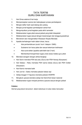 TATA TERTIB
GURU DAN KARYAWAN
1.

Hari Dinas selama 6 hari kerja

2.

Mempersiapkan sarana dan kelengkapan proses pembelajaran

3.

Mengisi daftar hadir saat datang dan pulang

4.

Mengisi jurnal kegiatan pembelajaran sehari-hari

5.

Mengumpulkan jurnal kegiatan pada akhir semester

6.

Melaksanakan tugas piket sesuai jadwal yang telah disepakati

7.

Melaksanakan tugas sesuai dengan kewenangan dan tanggung jawabnya

8.

Memahami dan mengamalkan Wawasan Wiyata Mandala

9.

Apabila berhalangan hadir dalam dinas, harus:
•

Ada pemberitahuan (surat / kurir / telepon / SMS)

•

Substansi izin harus jelas dan sesuai ketentuan kedinasan

•

Ada surat dokter (apabila sakit lebih dari 3 hari)

•

Memberikan/mengirimkan tugas untuk siswa melalui guru piket

10.

Memakai seragam dengan atribut lengkap:
•

Hari Senin memakai PSH abu-abu (Guru) dan PDH Hansip (Karyawan)

•

Hari Selasa – Rabu memakai PSH warna bebas (Guru) dan PDH Coklat
(Karyawan)

•

Hari Kamis memakai batik

•

Hari Jum’at – Sabtu memakai pakaian bebas rapi

•

Setiap tanggal 17 Agustus memakai pakaian KORPRI

11.

Mengikuti upacara bendera setiap hari Senin/hari besar nasional

12.

Melaksanakan tugas menjadi pembina upacara sesuai dengan jadwal

Catatan:
Hal-hal yang belum tercantum dalam ketentuan ini akan diatur kemudian

Hal 16

 