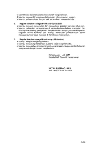 c. Memiliki visi dan memahami misi sekolah yang diemban.
d. Mampu mengambil keputusan baik urusan intern maupun ekstern.
e. Mampu berkomunikasi dengan baik secara lisan maupun tertulis.
6.

Kepala Sekolah sebagai Pembaharu (Inovator)
a. Mampu mencari, menemukan dan mengadopsi gagasan baru dari pihak lain.
b. Mampu melakukan pembaharuan di bagian kegiatan belajar mengajar dan
bimbingan konseling, pengadaan dan pembinaan tenaga guru dan karyawan,
kegiatan ekstra kurikuler dan mampu melakukan pembaharuan dalam
menggali sumber daya manusia di Komite dan masyarakat.

7.

Kepala Sekolah sebagai Pendorong (Motivator)
a. Mampu mengatur lingkungan kerja.
b. Mampu mengatur pelaksanaan suasana kerja yang memadai.
c. Mampu menerapkan prinsip memberi penghargaan maupun sanksi hukuman
yang sesuai dengan aturan yang berlaku.
Kersamanah, Juli 2011
Kepala SMP Negeri 2 Kersamanah

YAYAH RUSMIATI, S.Pd
NIP 196202071983022003

Hal 2

 