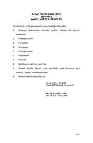 TUGAS POKOK DAN FUNGSI
(TUPOKSI)

WAKIL KEPALA SEKOLAH
Membantu dan bertanggung jawab kepada Kepala Sekolah dalam:
1.

Menyusun

perencanaan, membuat

program

kegiatan

dan

program

pelaksanaan
2.

Pengorganisasian

3.

Pengarahan

4.

Ketenagaan

5.

Pengkoordinasian

6.

Pengawasan

7.

Penilaian

8.

Identifikasi dan pengumpulan data

9.

Mewakili Kepala Sekolah untuk menghadiri rapat khususnya

yang

berkaitan dengan masalah pendidikan
10.

Membuat laporan secara berkala
Kersamanah, Juli 2011
Kepala SMP Negeri 2 Kersamanah

YAYAH RUSMIATI, S.Pd
NIP 196202071983022003

Hal 3

 