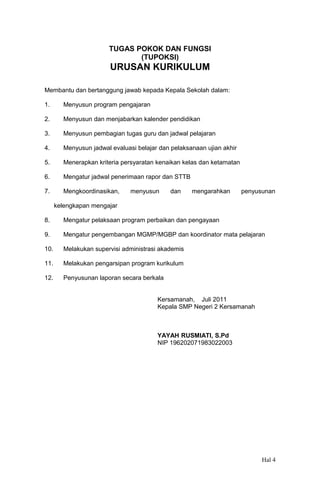 TUGAS POKOK DAN FUNGSI
(TUPOKSI)

URUSAN KURIKULUM
Membantu dan bertanggung jawab kepada Kepala Sekolah dalam:
1.

Menyusun program pengajaran

2.

Menyusun dan menjabarkan kalender pendidikan

3.

Menyusun pembagian tugas guru dan jadwal pelajaran

4.

Menyusun jadwal evaluasi belajar dan pelaksanaan ujian akhir

5.

Menerapkan kriteria persyaratan kenaikan kelas dan ketamatan

6.

Mengatur jadwal penerimaan rapor dan STTB

7.

Mengkoordinasikan,

menyusun

dan

mengarahkan

penyusunan

kelengkapan mengajar
8.

Mengatur pelaksaan program perbaikan dan pengayaan

9.

Mengatur pengembangan MGMP/MGBP dan koordinator mata pelajaran

10.

Melakukan supervisi administrasi akademis

11.

Melakukan pengarsipan program kurikulum

12.

Penyusunan laporan secara berkala
Kersamanah, Juli 2011
Kepala SMP Negeri 2 Kersamanah

YAYAH RUSMIATI, S.Pd
NIP 196202071983022003

Hal 4

 
