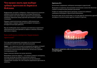 Что нужно знать при выборе
зубных протезов из Акрила и
Нейлона
Информация, которой я собираюсь с Вами поделиться позволит
избежать участи многих пациентов, которые бесконечно
переделывают или чинят зубные протезы и выслушивают
взаимные перепалки между врачами-ортопедами и зубными
техниками.
Каждая стоматологическая клиника и зуботехническая
лаборатория в первую очередь рекламируют материал, с
которым им выгодно работать.
Вам же необходимо знать основные достоинства и недостатки
зуботехнических конструкций из акрила и нейлона. Начнем с
протезов из акрила.
Как избежать минусов Акриловых
протезов?
Этот вид протезирования популярен из за относительной
дешевизны и почти не имеет противопоказаний.
Акрил – это термопластичный полимерный материал, который
изготавливается на основе акриловой кислоты. Материал
отличается относительной прочностью, легкостью и низкой
теплопроводностью.
Акрил износоустойчив и он легко чистится.
Важнейшее качество акрила — это низкая стоимость материала,
поэтому несмотря на новые технологии в области
протезирования, протезы из акрила до сих пор занимают
лидирующие позиции. Но и без минусов акриловым протезам не
обойтись.
Проблема №1.
Остаточное содержание свободных мономеров и красителей.
Выделяясь из протеза, они вызывают воспаление слизистой оболочки
тканей и аллергические реакции организма.
Чтобы не говорили Вам врачи ортопеды, полностью избежать
свободных мономеров и красителей невозможно.
Если речь идет об их отсутствии, то это уже другая технология, другой
материал и соответственно другая стоимость протеза.
Вы можете защитить себя от аллергических реакций сдав
аллергопробы.
 