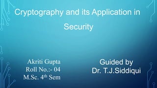 Cryptography and its Application in
Security
Guided by
Dr. T.J.Siddiqui
Akriti Gupta
Roll No.:- 04
M.Sc. 4th Sem
 
