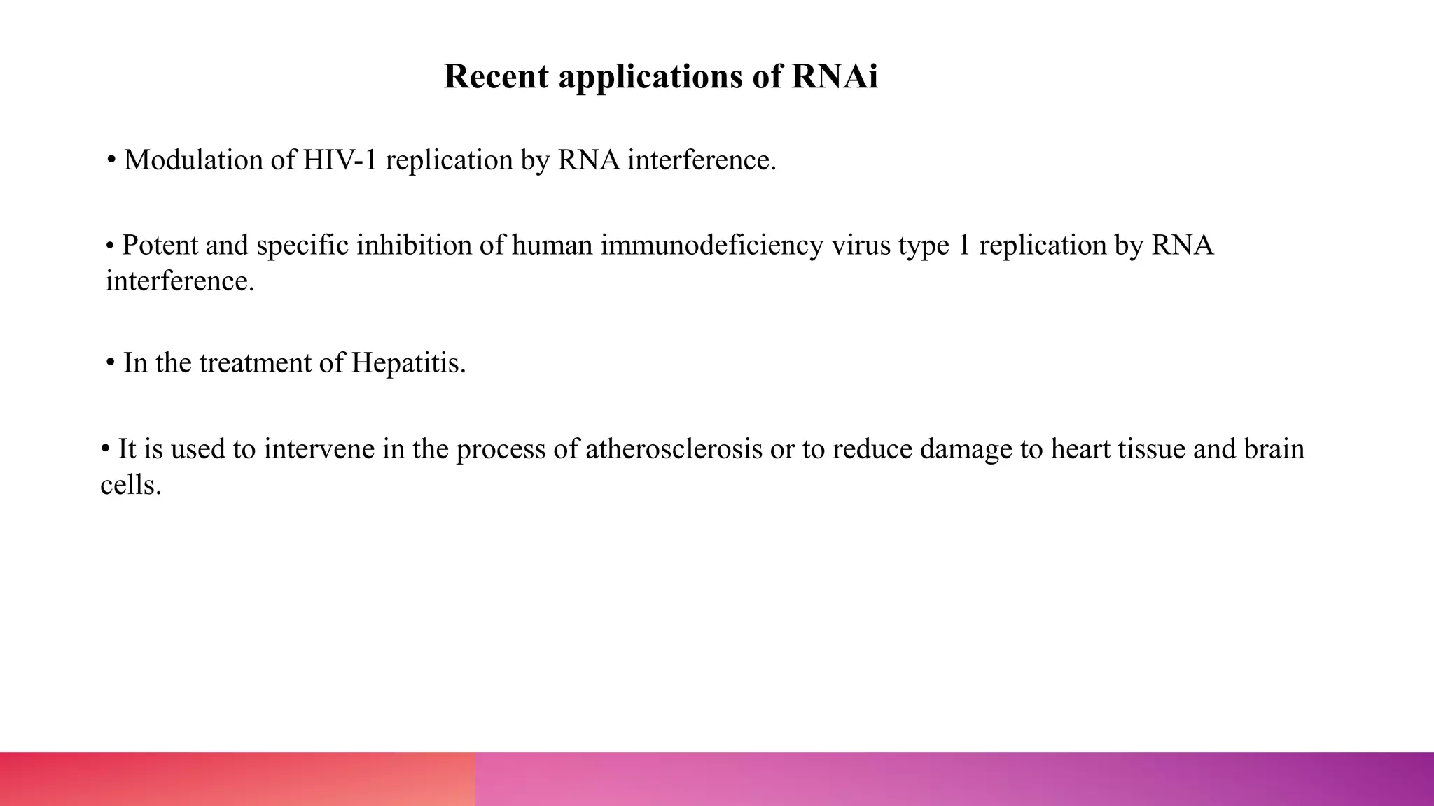 Recent applications of RNAi
• Modulation of HIV-1 replication by RNA interference.
• Potent and specific inhibition of human immunodeficiency virus type 1 replication by RNA
interference.
• In the treatment of Hepatitis.
• It is used to intervene in the process of atherosclerosis or to reduce damage to heart tissue and brain
cells.
 