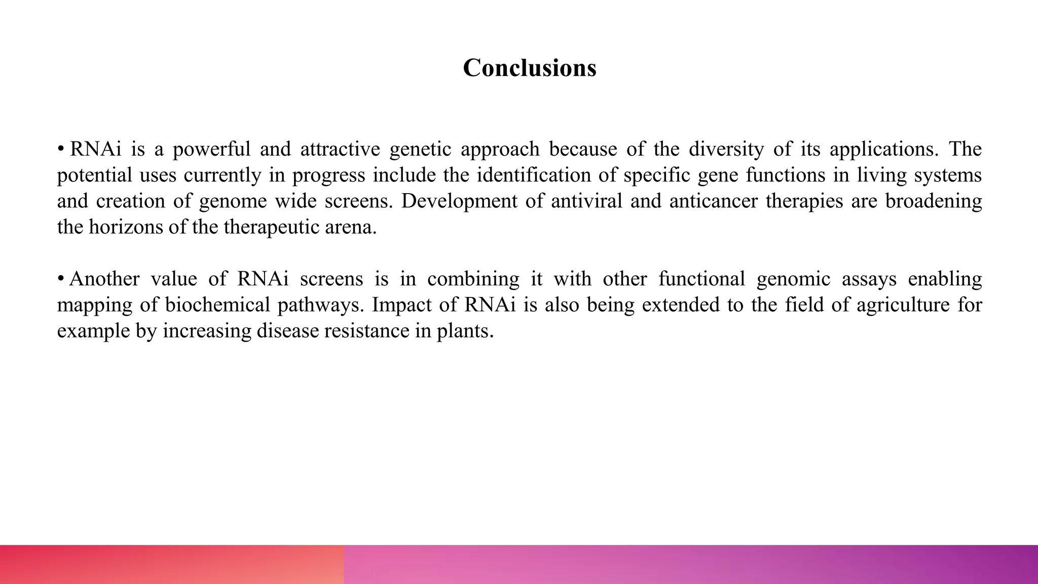 • RNAi is a powerful and attractive genetic approach because of the diversity of its applications. The
potential uses currently in progress include the identification of specific gene functions in living systems
and creation of genome wide screens. Development of antiviral and anticancer therapies are broadening
the horizons of the therapeutic arena.
• Another value of RNAi screens is in combining it with other functional genomic assays enabling
mapping of biochemical pathways. Impact of RNAi is also being extended to the field of agriculture for
example by increasing disease resistance in plants.
Conclusions
 